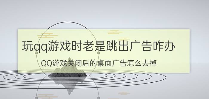 玩qq游戏时老是跳出广告咋办 QQ游戏关闭后的桌面广告怎么去掉？